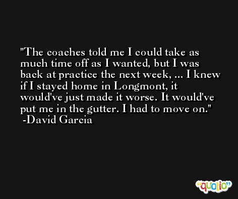 The coaches told me I could take as much time off as I wanted, but I was back at practice the next week, ... I knew if I stayed home in Longmont, it would've just made it worse. It would've put me in the gutter. I had to move on. -David Garcia