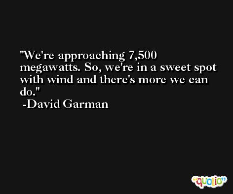 We're approaching 7,500 megawatts. So, we're in a sweet spot with wind and there's more we can do. -David Garman