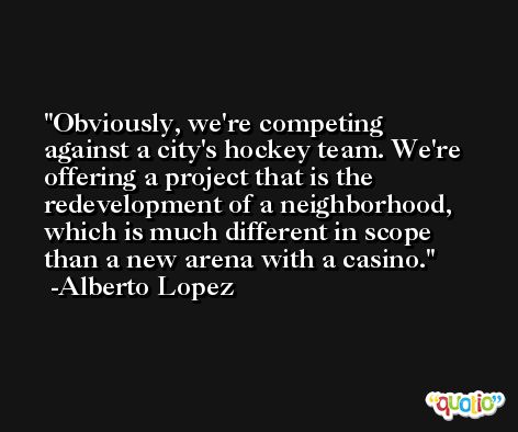 Obviously, we're competing against a city's hockey team. We're offering a project that is the redevelopment of a neighborhood, which is much different in scope than a new arena with a casino. -Alberto Lopez