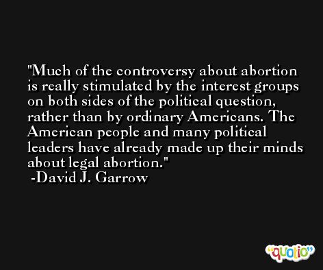 Much of the controversy about abortion is really stimulated by the interest groups on both sides of the political question, rather than by ordinary Americans. The American people and many political leaders have already made up their minds about legal abortion. -David J. Garrow