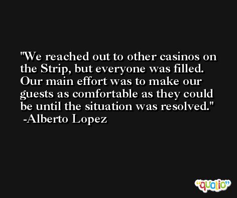 We reached out to other casinos on the Strip, but everyone was filled. Our main effort was to make our guests as comfortable as they could be until the situation was resolved. -Alberto Lopez