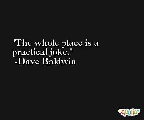 The whole place is a practical joke. -Dave Baldwin