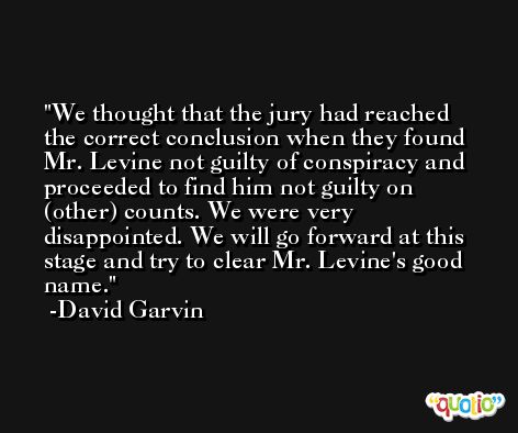 We thought that the jury had reached the correct conclusion when they found Mr. Levine not guilty of conspiracy and proceeded to find him not guilty on (other) counts. We were very disappointed. We will go forward at this stage and try to clear Mr. Levine's good name. -David Garvin