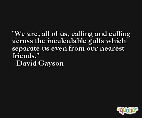We are, all of us, calling and calling across the incalculable gulfs which separate us even from our nearest friends. -David Gayson