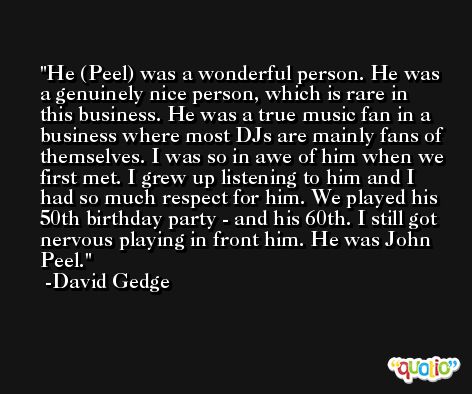 He (Peel) was a wonderful person. He was a genuinely nice person, which is rare in this business. He was a true music fan in a business where most DJs are mainly fans of themselves. I was so in awe of him when we first met. I grew up listening to him and I had so much respect for him. We played his 50th birthday party - and his 60th. I still got nervous playing in front him. He was John Peel. -David Gedge
