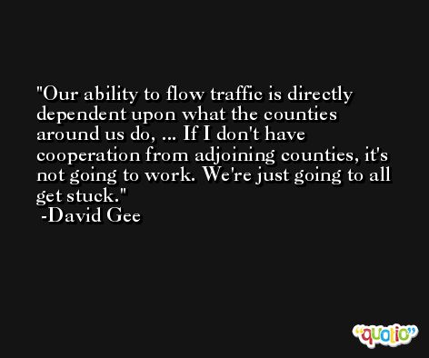 Our ability to flow traffic is directly dependent upon what the counties around us do, ... If I don't have cooperation from adjoining counties, it's not going to work. We're just going to all get stuck. -David Gee