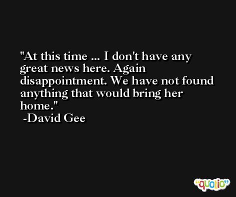 At this time ... I don't have any great news here. Again disappointment. We have not found anything that would bring her home. -David Gee
