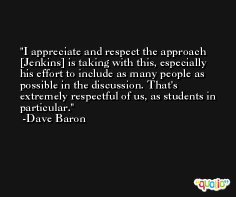 I appreciate and respect the approach [Jenkins] is taking with this, especially his effort to include as many people as possible in the discussion. That's extremely respectful of us, as students in particular. -Dave Baron