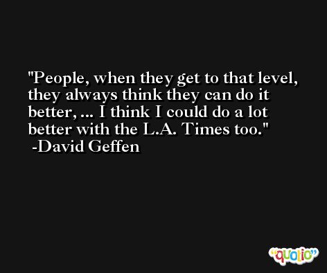 People, when they get to that level, they always think they can do it better, ... I think I could do a lot better with the L.A. Times too. -David Geffen