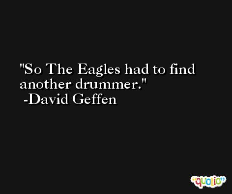 So The Eagles had to find another drummer. -David Geffen