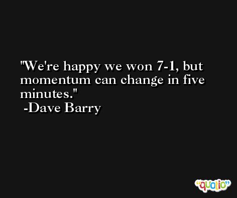 We're happy we won 7-1, but momentum can change in five minutes. -Dave Barry
