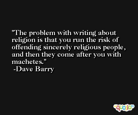 The problem with writing about religion is that you run the risk of offending sincerely religious people, and then they come after you with machetes. -Dave Barry