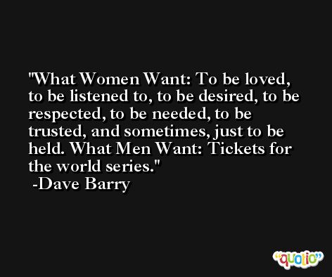 What Women Want: To be loved, to be listened to, to be desired, to be respected, to be needed, to be trusted, and sometimes, just to be held. What Men Want: Tickets for the world series. -Dave Barry