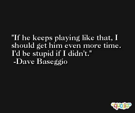 If he keeps playing like that, I should get him even more time. I'd be stupid if I didn't. -Dave Baseggio