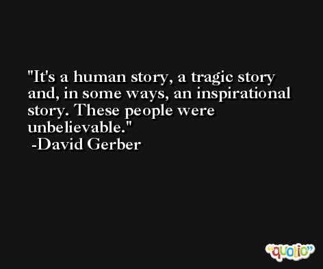 It's a human story, a tragic story and, in some ways, an inspirational story. These people were unbelievable. -David Gerber
