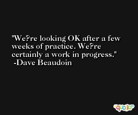 We?re looking OK after a few weeks of practice. We?re certainly a work in progress. -Dave Beaudoin