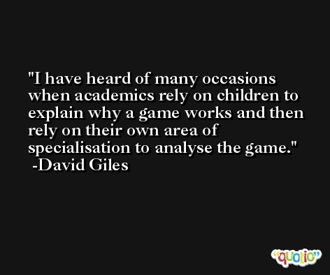 I have heard of many occasions when academics rely on children to explain why a game works and then rely on their own area of specialisation to analyse the game. -David Giles