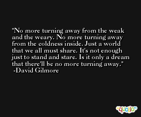 No more turning away from the weak and the weary. No more turning away from the coldness inside. Just a world that we all must share. It's not enough just to stand and stare. Is it only a dream that there'll be no more turning away. -David Gilmore