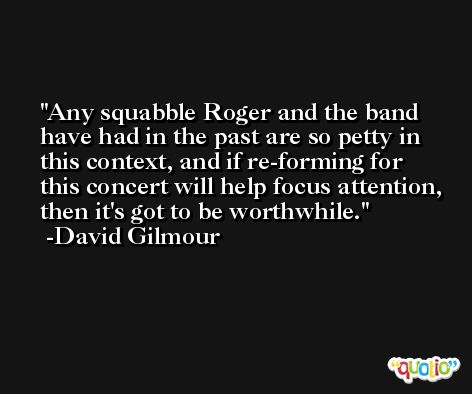 Any squabble Roger and the band have had in the past are so petty in this context, and if re-forming for this concert will help focus attention, then it's got to be worthwhile. -David Gilmour