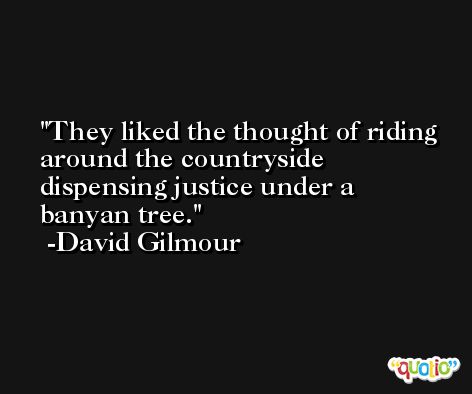 They liked the thought of riding around the countryside dispensing justice under a banyan tree. -David Gilmour