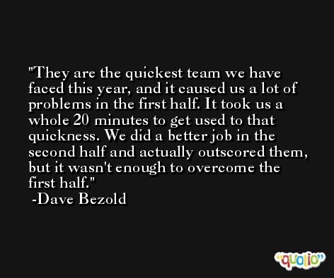 They are the quickest team we have faced this year, and it caused us a lot of problems in the first half. It took us a whole 20 minutes to get used to that quickness. We did a better job in the second half and actually outscored them, but it wasn't enough to overcome the first half. -Dave Bezold