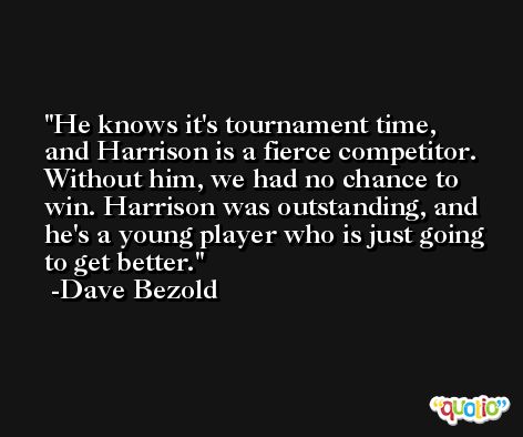 He knows it's tournament time, and Harrison is a fierce competitor. Without him, we had no chance to win. Harrison was outstanding, and he's a young player who is just going to get better. -Dave Bezold