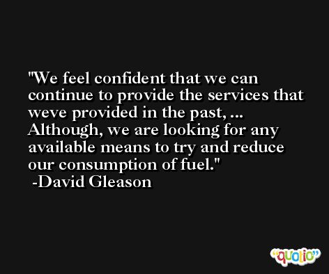 We feel confident that we can continue to provide the services that weve provided in the past, ... Although, we are looking for any available means to try and reduce our consumption of fuel. -David Gleason