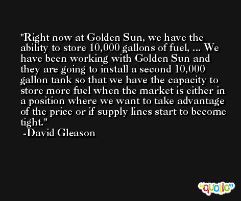 Right now at Golden Sun, we have the ability to store 10,000 gallons of fuel, ... We have been working with Golden Sun and they are going to install a second 10,000 gallon tank so that we have the capacity to store more fuel when the market is either in a position where we want to take advantage of the price or if supply lines start to become tight. -David Gleason