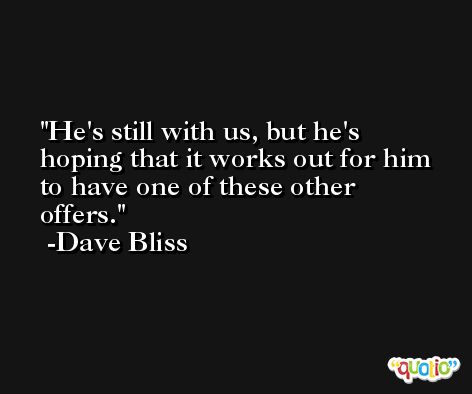 He's still with us, but he's hoping that it works out for him to have one of these other offers. -Dave Bliss