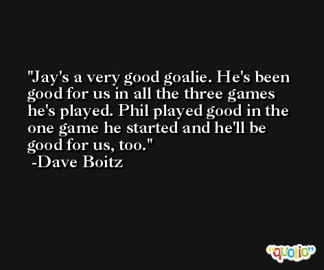 Jay's a very good goalie. He's been good for us in all the three games he's played. Phil played good in the one game he started and he'll be good for us, too. -Dave Boitz