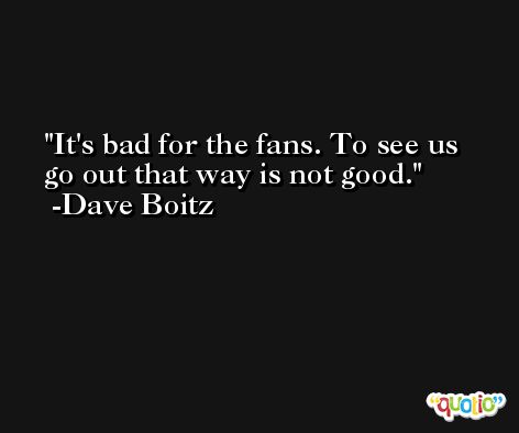 It's bad for the fans. To see us go out that way is not good. -Dave Boitz