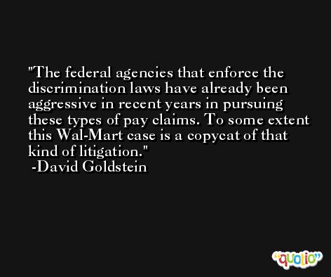 The federal agencies that enforce the discrimination laws have already been aggressive in recent years in pursuing these types of pay claims. To some extent this Wal-Mart case is a copycat of that kind of litigation. -David Goldstein