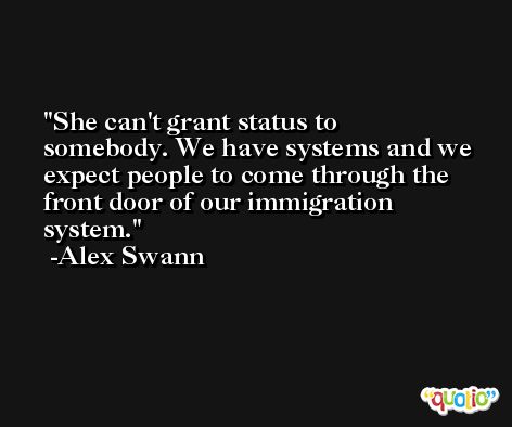 She can't grant status to somebody. We have systems and we expect people to come through the front door of our immigration system. -Alex Swann