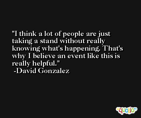 I think a lot of people are just taking a stand without really knowing what's happening. That's why I believe an event like this is really helpful. -David Gonzalez