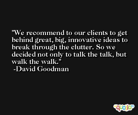 We recommend to our clients to get behind great, big, innovative ideas to break through the clutter. So we decided not only to talk the talk, but walk the walk. -David Goodman