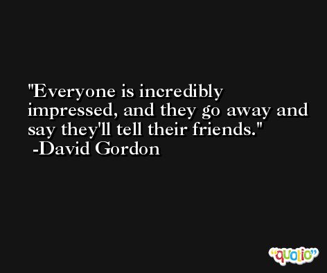 Everyone is incredibly impressed, and they go away and say they'll tell their friends. -David Gordon
