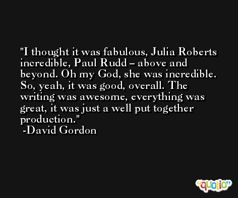 I thought it was fabulous, Julia Roberts incredible, Paul Rudd – above and beyond. Oh my God, she was incredible. So, yeah, it was good, overall. The writing was awesome, everything was great, it was just a well put together production. -David Gordon