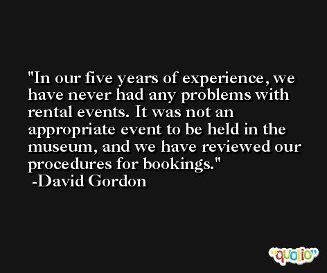 In our five years of experience, we have never had any problems with rental events. It was not an appropriate event to be held in the museum, and we have reviewed our procedures for bookings. -David Gordon