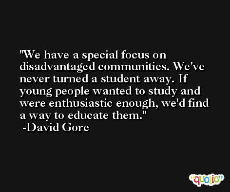 We have a special focus on disadvantaged communities. We've never turned a student away. If young people wanted to study and were enthusiastic enough, we'd find a way to educate them. -David Gore