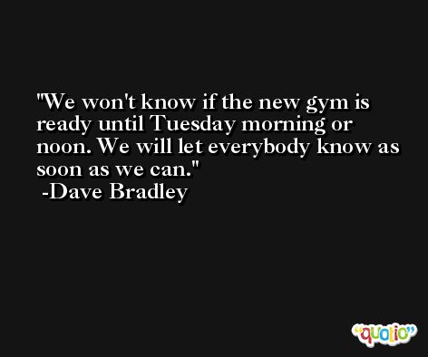 We won't know if the new gym is ready until Tuesday morning or noon. We will let everybody know as soon as we can. -Dave Bradley