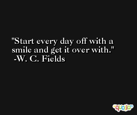 Start every day off with a smile and get it over with. -W. C. Fields