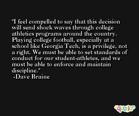 I feel compelled to say that this decision will send shock waves through college athletics programs around the country. Playing college football, especially at a school like Georgia Tech, is a privilege, not a right. We must be able to set standards of conduct for our student-athletes, and we must be able to enforce and maintain discipline. -Dave Braine