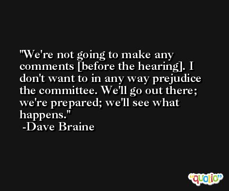 We're not going to make any comments [before the hearing]. I don't want to in any way prejudice the committee. We'll go out there; we're prepared; we'll see what happens. -Dave Braine