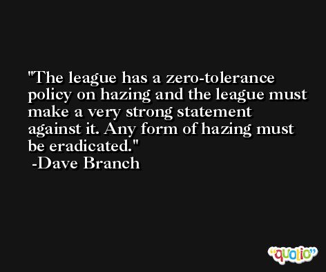 The league has a zero-tolerance policy on hazing and the league must make a very strong statement against it. Any form of hazing must be eradicated. -Dave Branch