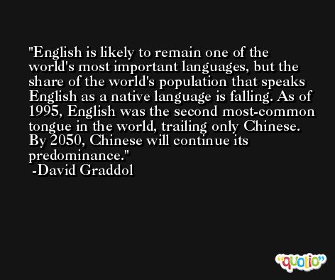 English is likely to remain one of the world's most important languages, but the share of the world's population that speaks English as a native language is falling. As of 1995, English was the second most-common tongue in the world, trailing only Chinese. By 2050, Chinese will continue its predominance. -David Graddol