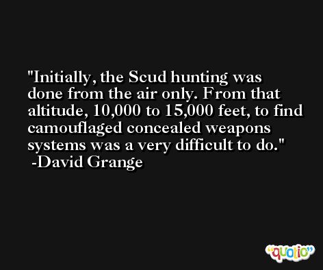 Initially, the Scud hunting was done from the air only. From that altitude, 10,000 to 15,000 feet, to find camouflaged concealed weapons systems was a very difficult to do. -David Grange
