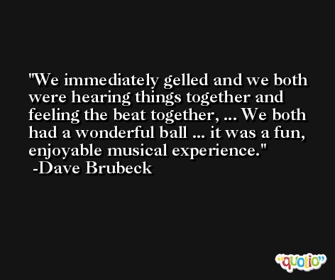 We immediately gelled and we both were hearing things together and feeling the beat together, ... We both had a wonderful ball ... it was a fun, enjoyable musical experience. -Dave Brubeck