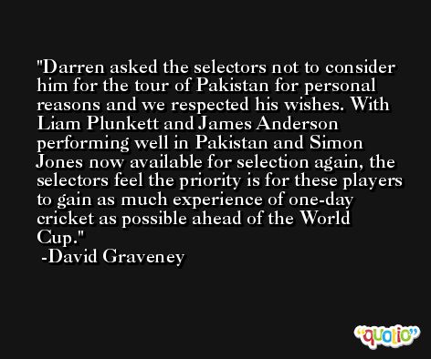 Darren asked the selectors not to consider him for the tour of Pakistan for personal reasons and we respected his wishes. With Liam Plunkett and James Anderson performing well in Pakistan and Simon Jones now available for selection again, the selectors feel the priority is for these players to gain as much experience of one-day cricket as possible ahead of the World Cup. -David Graveney