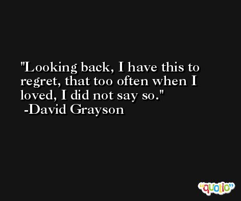 Looking back, I have this to regret, that too often when I loved, I did not say so. -David Grayson