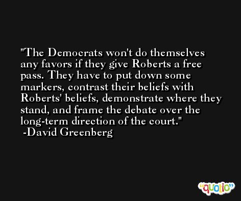 The Democrats won't do themselves any favors if they give Roberts a free pass. They have to put down some markers, contrast their beliefs with Roberts' beliefs, demonstrate where they stand, and frame the debate over the long-term direction of the court. -David Greenberg